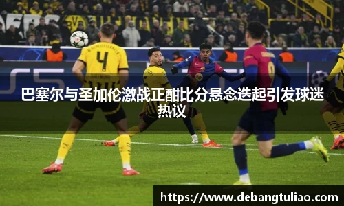 巴塞尔与圣加伦激战正酣比分悬念迭起引发球迷热议